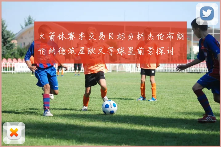 火箭休赛季交易目标分析杰伦布朗伦纳德浓眉欧文等球星前景探讨