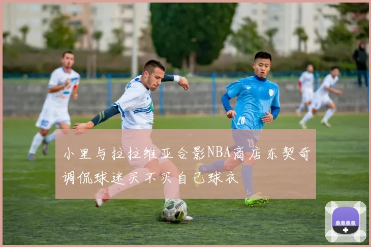 小里与拉拉维亚合影NBA商店东契奇调侃球迷买不买自己球衣