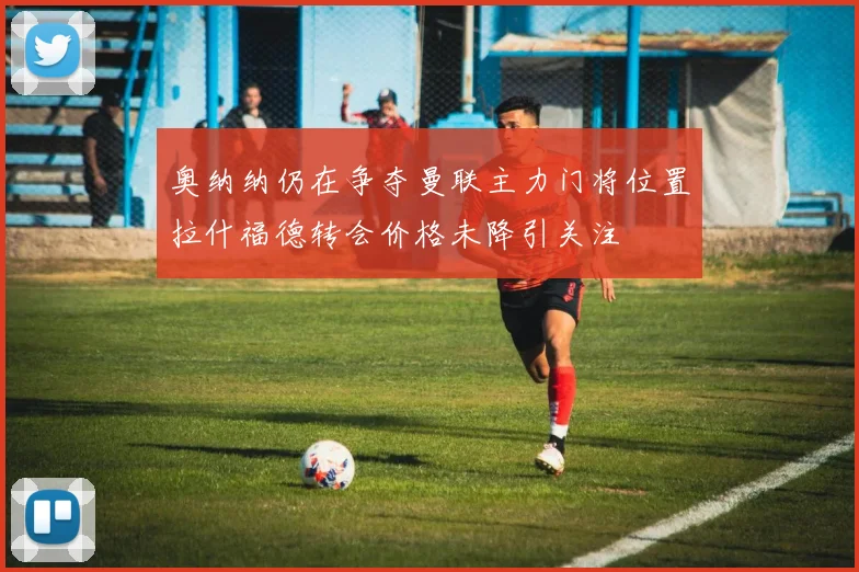 奥纳纳仍在争夺曼联主力门将位置拉什福德转会价格未降引关注