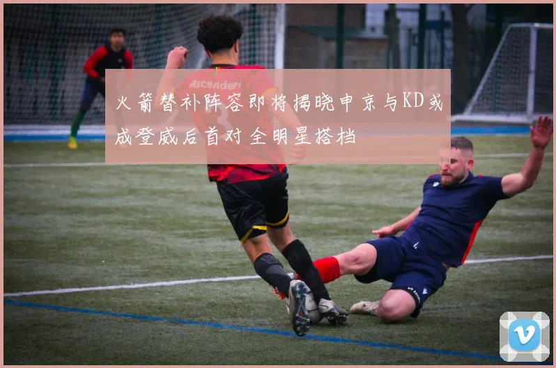 火箭替补阵容即将揭晓申京与KD或成登威后首对全明星搭档