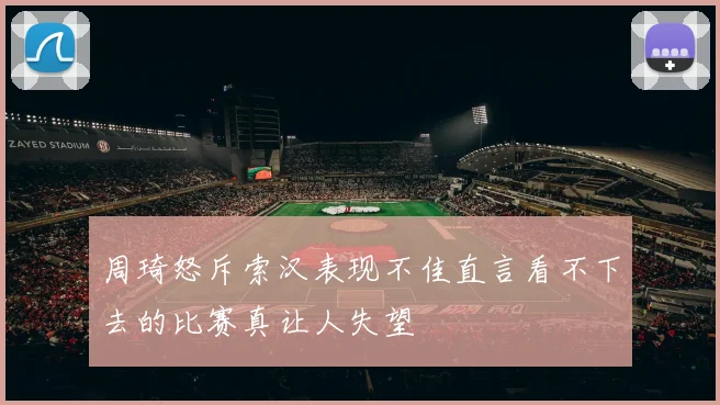 周琦怒斥索汉表现不佳直言看不下去的比赛真让人失望