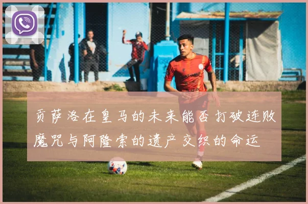 贡萨洛在皇马的未来能否打破连败魔咒与阿隆索的遗产交织的命运