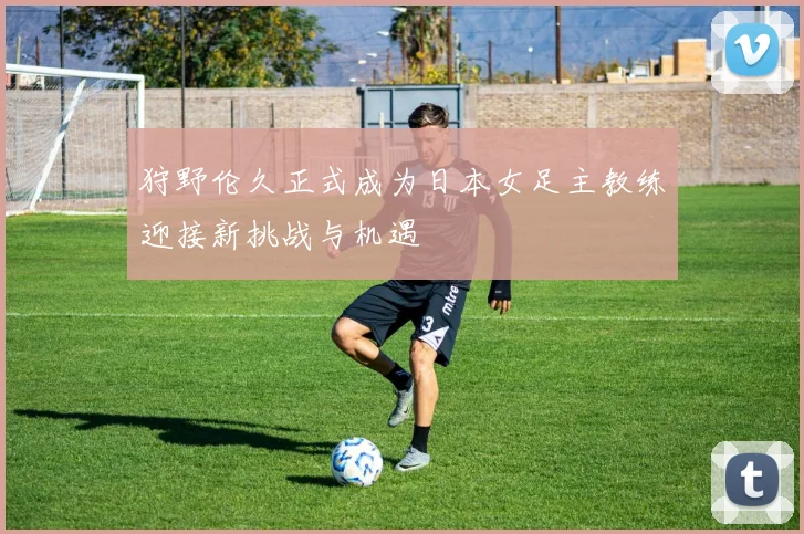 狩野伦久正式成为日本女足主教练迎接新挑战与机遇