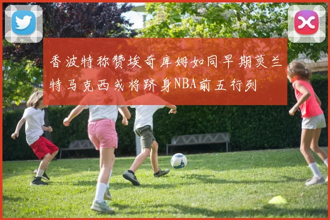 香波特称赞埃奇库姆如同早期莫兰特马克西或将跻身NBA前五行列