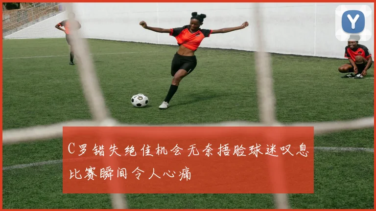 C罗错失绝佳机会无奈捂脸球迷叹息比赛瞬间令人心痛