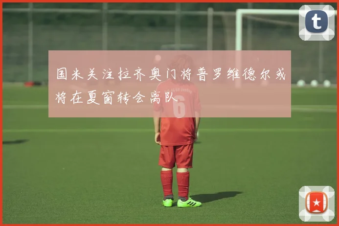 国米关注拉齐奥门将普罗维德尔或将在夏窗转会离队