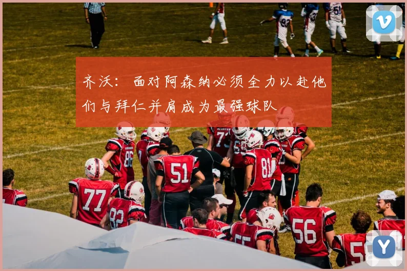 齐沃：面对阿森纳必须全力以赴他们与拜仁并肩成为最强球队