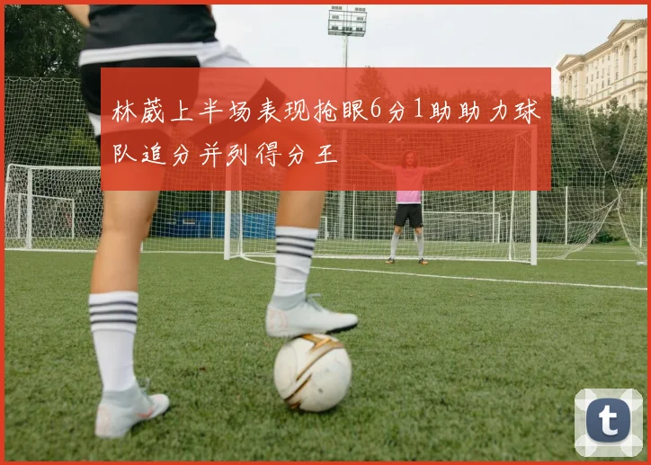 林葳上半场表现抢眼6分1助助力球队追分并列得分王