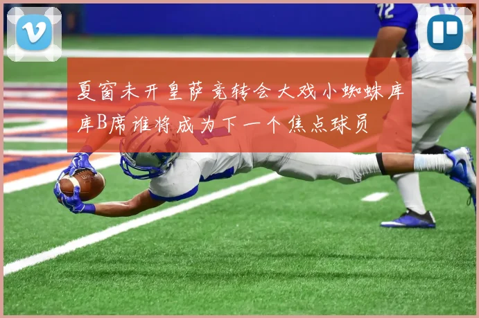 夏窗未开皇萨竞转会大戏小蜘蛛库库B席谁将成为下一个焦点球员