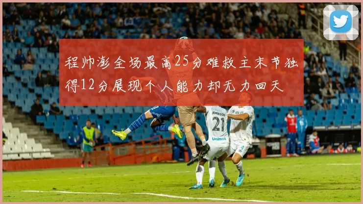 程帅澎全场最高25分难救主末节独得12分展现个人能力却无力回天
