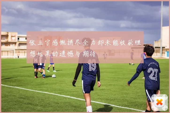 张玉宁感慨拼尽全力却未能收获理想结果的遗憾与期待