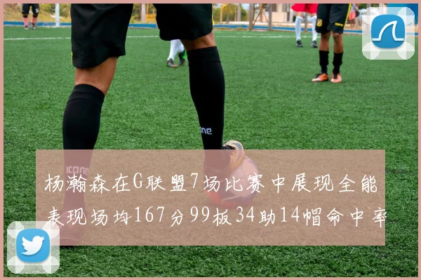 杨瀚森在G联盟7场比赛中展现全能表现场均167分99板34助14帽命中率超五成