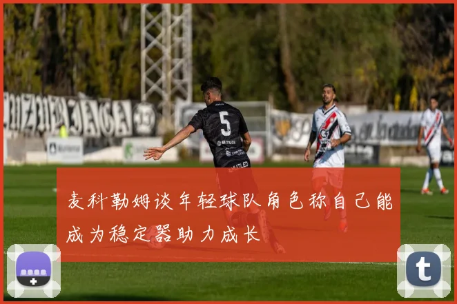 麦科勒姆谈年轻球队角色称自己能成为稳定器助力成长