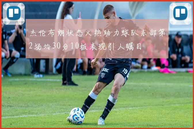 杰伦布朗状态火热助力球队东部第2场均30分10板表现引人瞩目