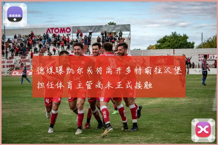德媒曝凯尔或将离开多特前往汉堡担任体育主管尚未正式接触
